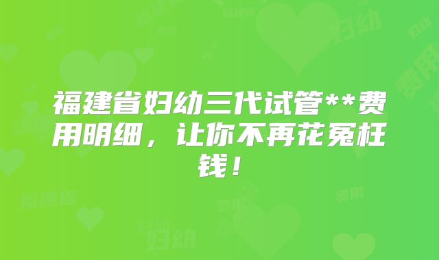 福建省妇幼三代试管**费用明细,让你不再花冤枉钱!