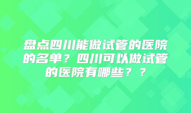 盘点四川能做试管的医院的名单?四川可以做试管的医院有哪些??