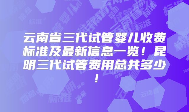 云南省三代试管婴儿收费标准及最新信息一览!昆明三代试管费用总共多少!