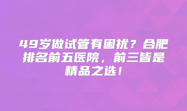 49岁做试管有困扰？合肥排名前五医院，前三皆是精品之选！