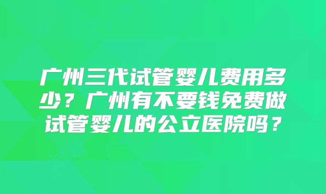 广州三代试管婴儿费用多少？广州有不要钱免费做试管婴儿的公立医院吗？