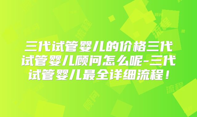 三代试管婴儿的价格三代试管婴儿顾问怎么呢-三代试管婴儿最全详细流程！