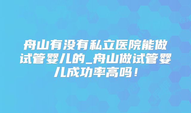 舟山有没有私立医院能做试管婴儿的_舟山做试管婴儿成功率高吗！