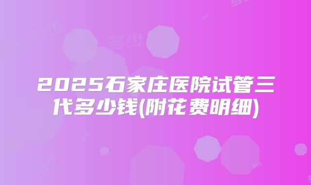 2025石家庄医院试管三代多少钱(附花费明细)