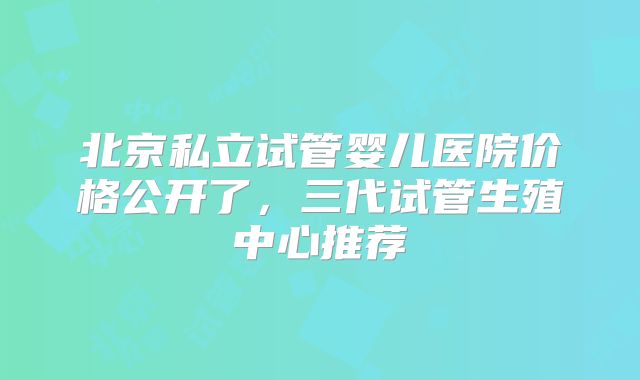 北京私立试管婴儿医院价格公开了，三代试管生殖中心推荐