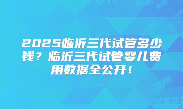 2025临沂三代试管多少钱?临沂三代试管婴儿费用数据全公开!