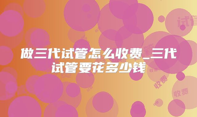 做三代试管怎么收费_三代试管要花多少钱