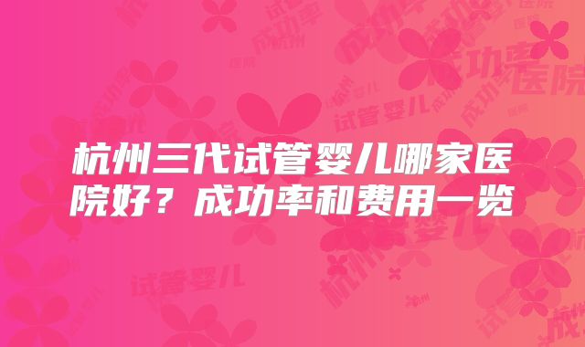 杭州三代试管婴儿哪家医院好?成功率和费用一览