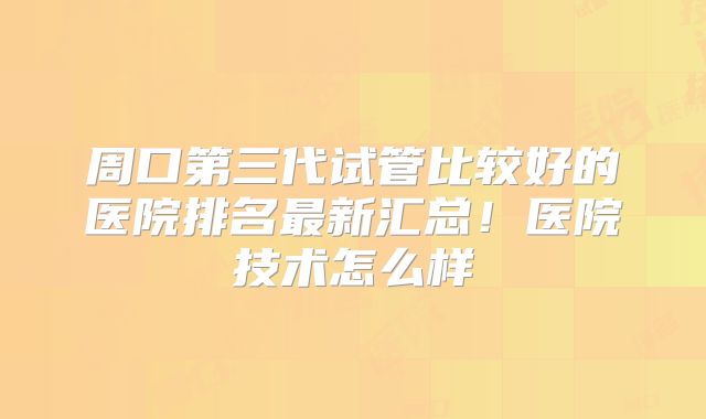 周口第三代试管比较好的医院排名最新汇总！医院技术怎么样