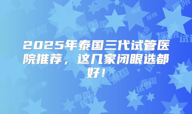 2025年泰国三代试管医院推荐,这几家闭眼选都好!