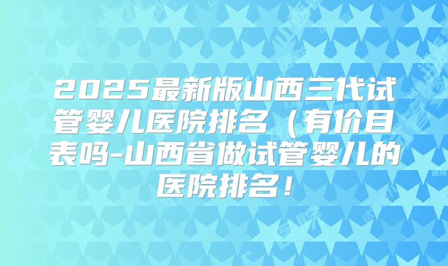 2025最新版山西三代试管婴儿医院排名（有价目表吗-山西省做试管婴儿的医院排名！
