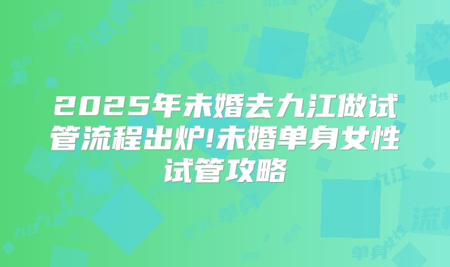 2025年未婚去九江做试管流程出炉!未婚单身女性试管攻略