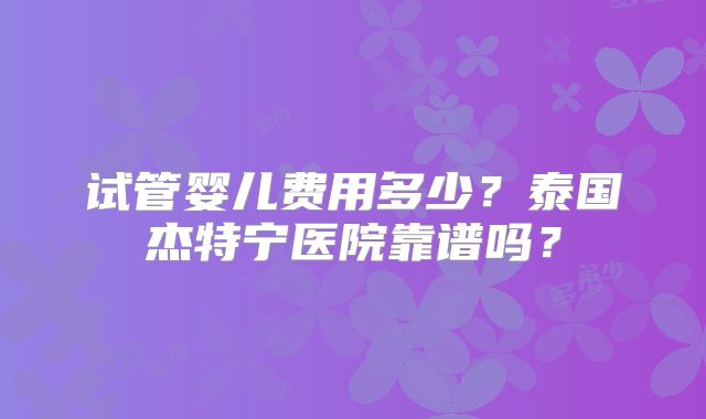 试管婴儿费用多少？泰国杰特宁医院靠谱吗？