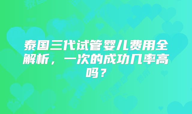 泰国三代试管婴儿费用全解析，一次的成功几率高吗？