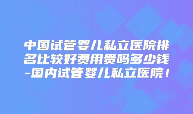 中国试管婴儿私立医院排名比较好费用贵吗多少钱-国内试管婴儿私立医院！