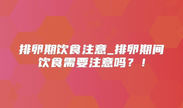 排卵期饮食注意_排卵期间饮食需要注意吗?!