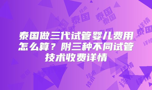泰国做三代试管婴儿费用怎么算？附三种不同试管技术收费详情