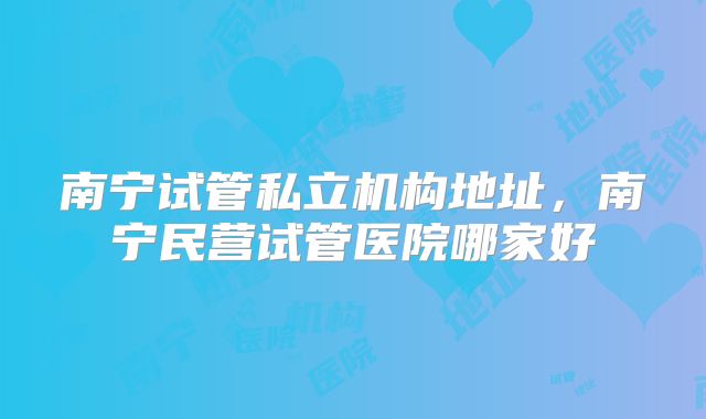 南宁试管私立机构地址,南宁民营试管医院哪家好