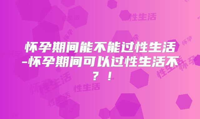 怀孕期间能不能过性生活-怀孕期间可以过性生活不?!