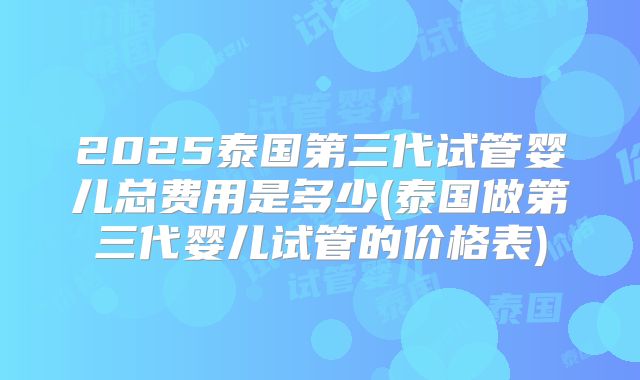 2025泰国第三代试管婴儿总费用是多少(泰国做第三代婴儿试管的价格表)