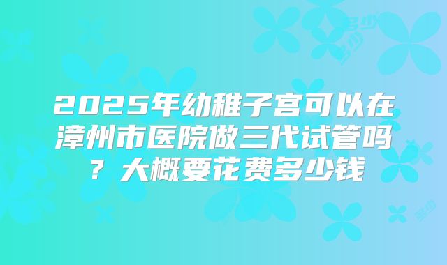 2025年幼稚子宫可以在漳州市医院做三代试管吗?大概要花费多少钱