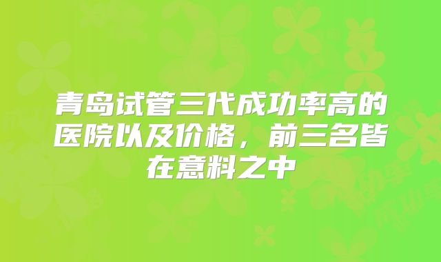 青岛试管三代成功率高的医院以及价格，前三名皆在意料之中