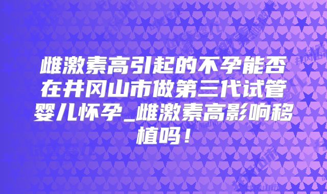 雌激素高引起的不孕能否在井冈山市做第三代试管婴儿怀孕_雌激素高影响移植吗！