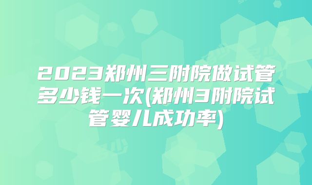 2023郑州三附院做试管多少钱一次(郑州3附院试管婴儿成功率)