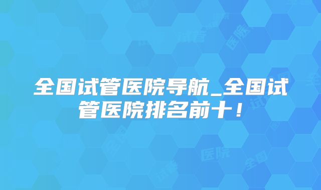 全国试管医院导航_全国试管医院排名前十！