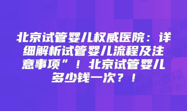 北京试管婴儿权威医院:详细解析试管婴儿流程及注意事项”!北京试管婴儿多少钱一次?!