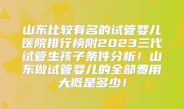 山东比较有名的试管婴儿医院排行榜附2023三代试管生孩子条件分析！山东做试管婴儿的全部费用大概是多少！