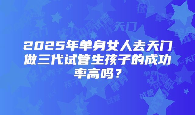 2025年单身女人去天门做三代试管生孩子的成功率高吗?