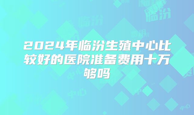 2024年临汾生殖中心比较好的医院准备费用十万够吗