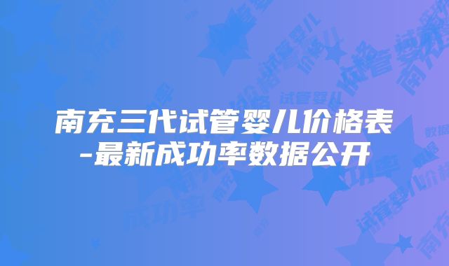 南充三代试管婴儿价格表-最新成功率数据公开