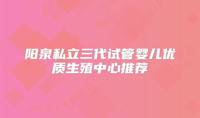 阳泉私立三代试管婴儿优质生殖中心推荐