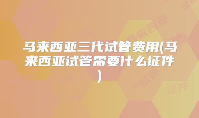 马来西亚三代试管费用(马来西亚试管需要什么证件)