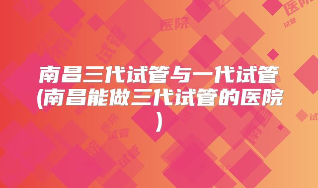 南昌三代试管与一代试管(南昌能做三代试管的医院)