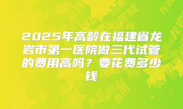 2025年高龄在福建省龙岩市第一医院做三代试管的费用高吗？要花费多少钱