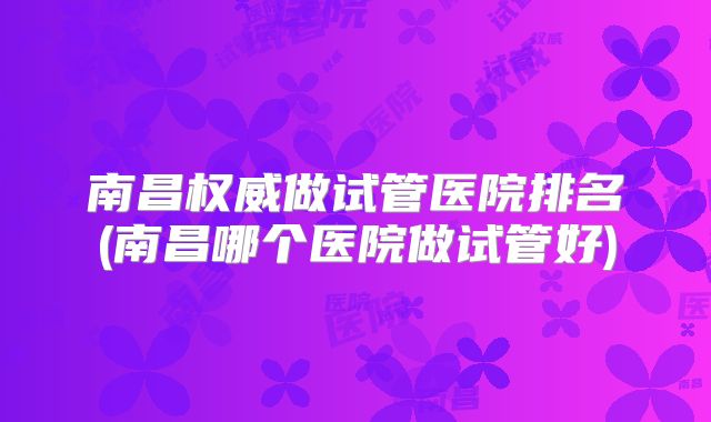 南昌权威做试管医院排名(南昌哪个医院做试管好)