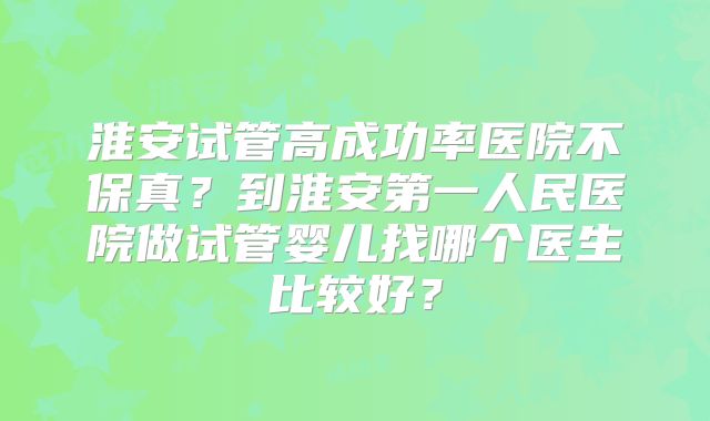 淮安试管高成功率医院不保真?到淮安第一人民医院做试管婴儿找哪个医生比较好?