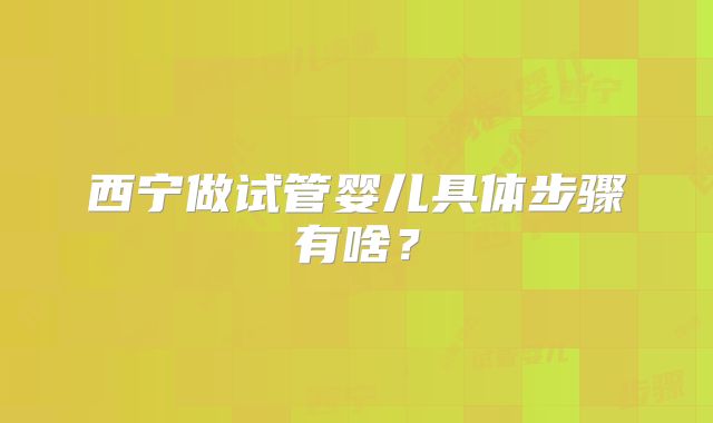 西宁做试管婴儿具体步骤有啥?