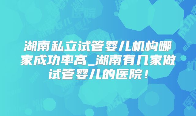 湖南私立试管婴儿机构哪家成功率高_湖南有几家做试管婴儿的医院！