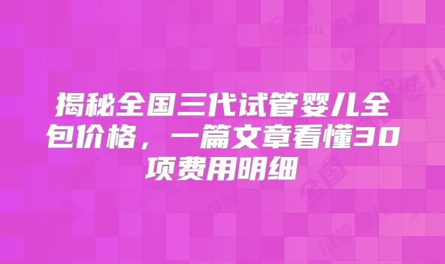 揭秘全国三代试管婴儿全包价格，一篇文章看懂30项费用明细
