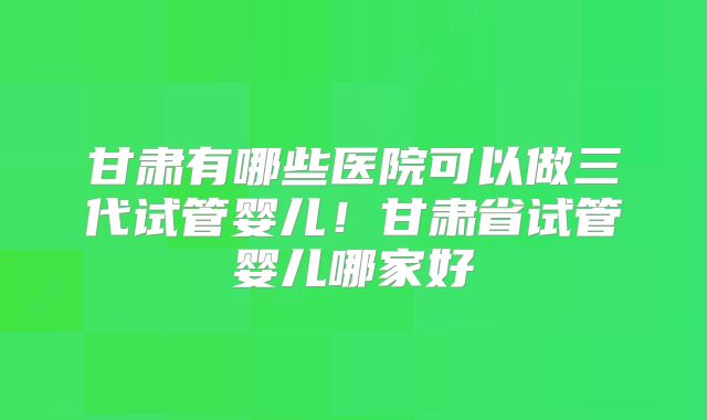 甘肃有哪些医院可以做三代试管婴儿！甘肃省试管婴儿哪家好