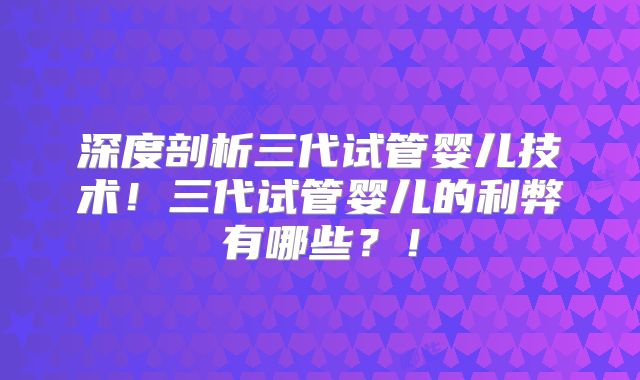 深度剖析三代试管婴儿技术！三代试管婴儿的利弊有哪些？！