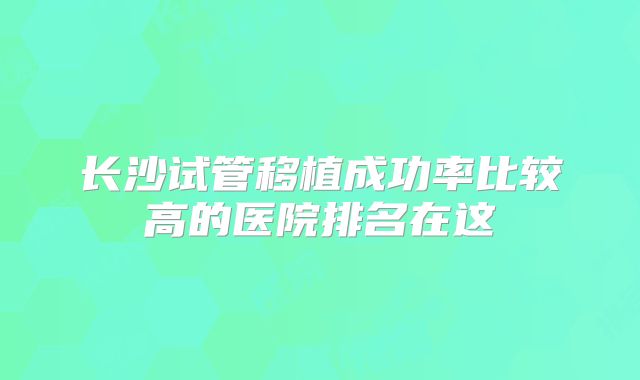 长沙试管移植成功率比较高的医院排名在这