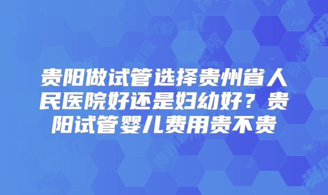 贵阳做试管选择贵州省人民医院好还是妇幼好？贵阳试管婴儿费用贵不贵