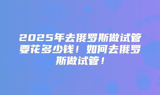 2025年去俄罗斯做试管要花多少钱！如何去俄罗斯做试管！