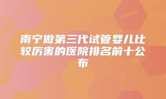 南宁做第三代试管婴儿比较厉害的医院排名前十公布