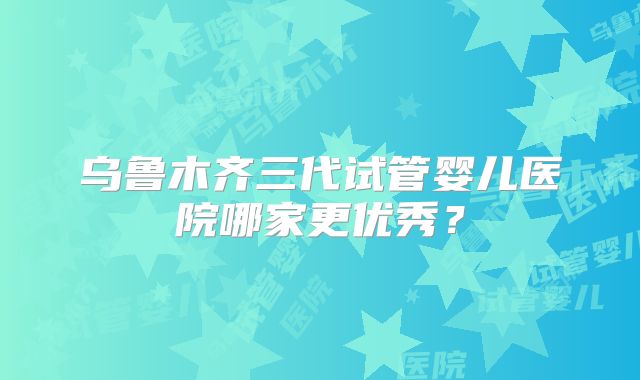 乌鲁木齐三代试管婴儿医院哪家更优秀?